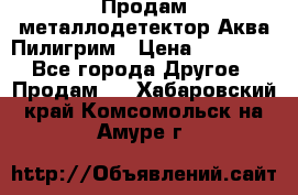 Продам металлодетектор Аква Пилигрим › Цена ­ 17 000 - Все города Другое » Продам   . Хабаровский край,Комсомольск-на-Амуре г.